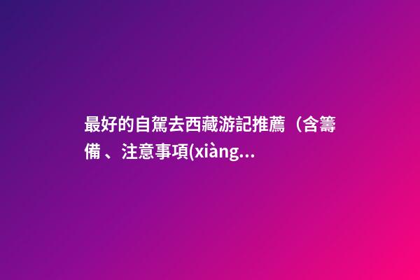 最好的自駕去西藏游記推薦（含籌備、注意事項(xiàng)、自駕路線等）